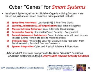 Cyber “Genes” forCyber “Genes” for Smart SystemsSmart Systems
• Intelligent Systems, either Artificial or Organic – Living Systems - are
based on just a few shared common principles that include:
1)1) SpaceSpace--Time Awareness:Time Awareness: Location (GPS) & Real-Time Clocks
2)2) Learning, Adaptation & SelfLearning, Adaptation & Self--Organisation:Organisation: Real-Time Intelligence
3)3) Massive Memory & Storage:Massive Memory & Storage: Local & Remote Cloud Storage
4)4) Sustainable Security :Sustainable Security : Embedded Smart Security – Everywhere!
5)5) Scalable Networked Architecture:Scalable Networked Architecture: Smart Architectures will need to scale
90
“Advanced Enterprise Cybersecurity“Advanced Enterprise Cybersecurity ––
Artificial Intelligence & Machine Learning”Artificial Intelligence & Machine Learning”
- Madrid, Spain: 26th – 27th Oct 2915 -
© Dr David E. Probert : www.VAZA.com ©
32nd International East/West Security Conference
5)5) Scalable Networked Architecture:Scalable Networked Architecture: Smart Architectures will need to scale
in space & time from micro cells to macro solutions
6)6) Decision Focus:Decision Focus: “Knowledge Lens” for Data Mining & “Big Data” from
Social Networks, Search & On-Line Commerce
7)7) Systems Integration:Systems Integration: Cyber and Physical Solutions & Operations
……Advanced ICT Solutions now provide ALL these “Genetic” Functions……Advanced ICT Solutions now provide ALL these “Genetic” Functions
which will enable us to designwhich will enable us to design Smart CyberSmart Cyber--Physical Security SolutionsPhysical Security Solutions
 