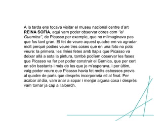 A la tarda ens tocava visitar el museu nacional centre d’art  REINA SOFÍA , aquí vam poder observar obres com  ‘’el Guernica’’ , de Picasso per exemple, que no m’imaginava pas que fos tant gran. El fet de veure aquest quadre em va agradar molt perquè podies veure tres coses que en una foto no pots veure: la primera, les línies fetes amb llapis que Picasso va deixar allà a sota la pintura, també podíem observar les fases que Picasso va fer per poder construir el Gernica, que per cert en són bastants i més de les que jo m’esperava, i per últim, vaig poder veure que Picasso havia fet molts esbossos previs al quadre de parts que després incorporaria ell al final. Per acabar al dia, vam anar a sopar i menjar alguna cosa i després vam tornar ja cap a l’alberch. 