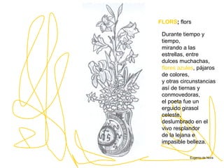 FLORS ;   flors Durante tiempo y tiempo, mirando a las estrellas, entre dulces muchachas, flores azules , pájaros de colores, y otras circunstancias así de tiernas y conmovedoras, el poeta fue un erguido girasol celeste, deslumbrado en el vivo resplandor de la lejana e impasible belleza.   Eugenio de Nora 