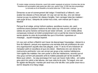 El nostre viatge comença dimecres, quant tots estem asseguts al autocar m’entres des de les finestres ens acomiadem dels pares per últim cop, partim a les 14:30h del clos arqueològic. La tornada es fa el dissabte a la tarda sobre les 17:00h més o menys. Dimecres va ser el començament del viatge i l’instal·lació a l’alberch, vam  acabar les classes a l’hora del pati. Un cop van ser les deu, ens van deixar marxar ja que no podíem fer classe d’anglès. Vam carregar totes les maletes i vam pujar al bus, i després de contar-nos a tots, vam marxar per fi cap a Madrid!  Pel que fa al viatge, primer tothom parlava, escoltava musica, etc, però conforme anava passant l’estona es feia cada cop més avorrit, cansat i ja no sabies de quina manera col·locar-te per estar còmode.  Jo com moltes altres companyes miràvem el mòbil constantment com si pel fet de mirar-lo fixament sense apartar la vista de la pantalla fes que s’il·luminés i apareixes un missatge... aquell missatge esperat. Un cop vam arribar a Madrid vam haver de descarregar l’equipatge, i deixar-lo a fora de l’alberch, perquè ens esperava una xerrada amb els professors de com ens organitzaríem aquells dies tots plegats, a les 11 de la nit ens trobàvem al menjador petit on escoltava el que ens deien.  Aleshores ens van donar les instruccions pertinents i ens van enviar per grups a les nostres habitacions. Vam agafar les maletes i les vam portar a dins les habitacions, recordo que el meu grup corríem pel passadís amb la maleta passada per tal de escollir la llitera que volíem... la vaig aconseguir tot i que van haver mals rollos... em sabia greu però tinc pànic a les altures, així que volia la de sota. Tot seguit, ens van fer agafar els llençols i mantes per anar-nos a fer els llits i així poder anar-nos a dormir després d’un llarg viatge.  