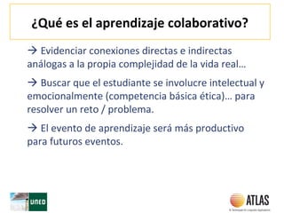 ¿Qué es el aprendizaje colaborativo?
 Evidenciar conexiones directas e indirectas
análogas a la propia complejidad de la vida real…
 Buscar que el estudiante se involucre intelectual y
emocionalmente (competencia básica ética)… para
resolver un reto / problema.
 El evento de aprendizaje será más productivo
para futuros eventos.
 