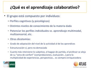 ¿Qué es el aprendizaje colaborativo?
• El grupo está compuesto por individuos:
– Perfiles cognitivos (y psicológicos)
– Distintos niveles de conocimiento de la materia dada
- Potenciar los perfiles individuales vs. aprendizaje multimodal,
multisensorial, etc.
- Otras dicotomías:
- Grado de adaptación del nivel de la actividad al de los aprendices
- Estructuración sí, pero no demasiada
- Cuanto más interviene lo subjetivo, el bagaje de partida, el profesor se aleja
de su “zona de confort” (comprobaciones, evaluación…) pero la
multiplicidad de experiencias, perspectivas… es siempre enriquecedora
 
