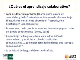 ¿Qué es el aprendizaje colaborativo?
• Zona de desarrollo próximo (El área entra la zona de
comodidad y la de frustración es donde se da el aprendizaje.
El estudiante no se siente aburrido ni frustrado, sino
desafiado en la medida justa).
• Es en el seno de la propia interacción donde surge gran parte
del propio conocimiento (Golub, 1988)
• Aprendizaje de lenguas se basa en la adquisición de
conocimiento y en el desarrollo de habilidades
comunicativas… ¿qué mejor actividad didáctica que la propia
comunicación?
• La actividad de lengua debe estar diseñada.
 