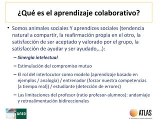 ¿Qué es el aprendizaje colaborativo?
• Somos animales sociales Y aprendices sociales (tendencia
natural a compartir, la reafirmación propia en el otro, la
satisfacción de ser aceptado y valorado por el grupo, la
satisfacción de ayudar y ser ayudado,…):
– Sinergia intelectual
– Estimulación del compromiso mutuo
– El rol del interlocutor como modelo (aprendizaje basado en
ejemplos / analogía) / entrenador (forzar nuestra competencias
[a tiempo real]) / estudiante (detección de errores)
– Las limitaciones del profesor (ratio profesor-alumnos): andamiaje
y retroalimentación bidireccionales
 