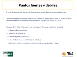 Puntos fuertes y débiles
• Se aprende a comunicar, comunicándose; se aprende a trabajar en grupo, colaborando.
• Explorando de formas distintas, se afianzan, consolidan, modifican las ideas de los estudiantes y
sus interconexiones y se amplían y enriquecen las perspectivas sobre cada asunto
• Alto valor del trabajo colaborativo y el liderazgo en el mundo profesional (y social):
– Diálogo, debate, consenso
– “Celebrar las diferencias”
– Reconocer y vencer prejuicios
– Toma de decisiones que afectan a un colectivo
– Solventar fricciones personales (cumplimiento de tareas, calidad del trabajo)
 