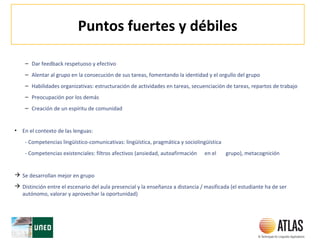 Puntos fuertes y débiles
– Dar feedback respetuoso y efectivo
– Alentar al grupo en la consecución de sus tareas, fomentando la identidad y el orgullo del grupo
– Habilidades organizativas: estructuración de actividades en tareas, secuenciación de tareas, repartos de trabajo
– Preocupación por los demás
– Creación de un espíritu de comunidad
• En el contexto de las lenguas:
- Competencias lingüístico-comunicativas: lingüística, pragmática y sociolingüística
- Competencias existenciales: filtros afectivos (ansiedad, autoafirmación en el grupo), metacognición
 Se desarrollan mejor en grupo
 Distinción entre el escenario del aula presencial y la enseñanza a distancia / masificada (el estudiante ha de ser
autónomo, valorar y aprovechar la oportunidad)
 