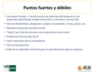 Puntos fuertes y débiles
• Consumen tiempo –> tensión acerca de cobertura del programa y los
materiales (aprendizaje amplio horizontal vs. estrecho y vertical, NL)
• Falta de flexibilidad y adaptación a propias necesidades, ritmos, plazos, etc.
• Abandono del grupo (tamaño inicial)
• “Ruido” por falta de atención a las indicaciones (test inicial)
• Problemas técnicos (plan B, C)
• Input imperfecto de los compañeros
• Falta la introspección
• Valor de la repetición mecánica para el aprendizaje de algunos aspectos
 
