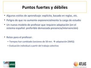 Puntos fuertes y débiles
• Algunos estilos de aprendizaje: explícito, basado en reglas, etc.
• Peligro de que no aumente exponencialmente la carga de estudio
• Un nuevo modelo de profesor que requiere adaptación (en el
sistema español: preferible demasiada presencia/intervención)
• Retos para el profesor:
– Tiempos han cambiado (sesiones de 50 mn.  adaptación [SMS])
– Evaluación individual a partir del trabajo colectivo
 