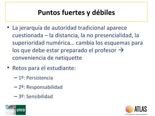 Puntos fuertes y débiles
• La jerarquía de autoridad tradicional aparece
cuestionada – la distancia, la no presencialidad, la
superioridad numérica… cambia los esquemas para
los que debe estar preparado el profesor 
conveniencia de netiquette
• Retos para el estudiante:
– 1º: Persistencia
– 2º: Responsabilidad
– 3º: Sensibilidad
 