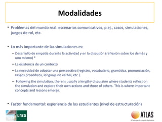 Modalidades
• Problemas del mundo real: escenarios comunicativos, p.ej., casos, simulaciones,
juegos de rol, etc.
• Lo más importante de las simulaciones es:
– Desarrollo de empatía durante la actividad y en la discusión (reflexión sobre los demás y
uno mismo) *
– La existencia de un contexto
– La necesidad de adoptar una perspectiva (registro, vocabulario, gramática, pronunciación,
rasgos prosódicos, lenguaje no verbal, etc.).
– Following the simulation, there is usually a lengthy discussion where students reflect on
the simulation and explore their own actions and those of others. This is where important
concepts and lessons emerge.
• Factor fundamental: experiencia de los estudiantes (nivel de estructuración)
 