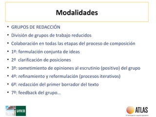 Modalidades
• GRUPOS DE REDACCIÓN
• División de grupos de trabajo reducidos
• Colaboración en todas las etapas del proceso de composición
• 1º: formulación conjunta de ideas
• 2º clarificación de posiciones
• 3º: sometimiento de opiniones al escrutinio (positivo) del grupo
• 4º: refinamiento y reformulación (procesos iterativos)
• 6º: redacción del primer borrador del texto
• 7º: feedback del grupo…
 