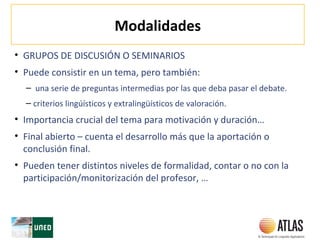 Modalidades
• GRUPOS DE DISCUSIÓN O SEMINARIOS
• Puede consistir en un tema, pero también:
– una serie de preguntas intermedias por las que deba pasar el debate.
– criterios lingúísticos y extralingüísticos de valoración.
• Importancia crucial del tema para motivación y duración…
• Final abierto – cuenta el desarrollo más que la aportación o
conclusión final.
• Pueden tener distintos niveles de formalidad, contar o no con la
participación/monitorización del profesor, …
 