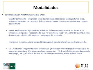 Modalidades
• COMUNIDADES DE APRENDIZAJE (modelo UNED)
– Carácter permanente – integración entre los materiales didácticos de una asignatura o curso,
sesiones presenciales y el contenido de la comunidad (puede centrarse en una destreza, como la
lectoescritura)
– Vienen a enfrentarse a algunos de los problemas de la educación presencial o a distancia: las
limitaciones temporales y espaciales del aula / el aislamiento físico y emocional del alumno, la falta
de tiempo de reflexión crítica entre la clase magistral y el estudio…
– Emergen de forma intencional o espontánea grupos de estudio (el profesor puede promoverlo).
– Las CA actuan de “pegamento social e intelectual” y tienen como resultado (1) mayores niveles de
memoria a largo plazo, (2) mejores resultados académicos y (3) desarrollo intelectual más complejo
(MacGregor, 1991) [cf. críticas iniciales al CMC: menos humanismo, menos espíritu crítico]
 