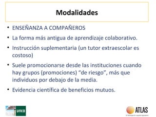 Modalidades
• ENSEÑANZA A COMPAÑEROS
• La forma más antigua de aprendizaje colaborativo.
• Instrucción suplementaria (un tutor extraescolar es
costoso)
• Suele promocionarse desde las instituciones cuando
hay grupos (promociones) “de riesgo”, más que
individuos por debajo de la media.
• Evidencia científica de beneficios mutuos.
 