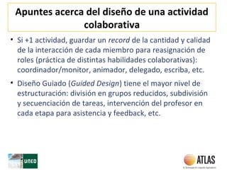Apuntes acerca del diseño de una actividad
colaborativa
• Si +1 actividad, guardar un record de la cantidad y calidad
de la interacción de cada miembro para reasignación de
roles (práctica de distintas habilidades colaborativas):
coordinador/monitor, animador, delegado, escriba, etc.
• Diseño Guiado (Guided Design) tiene el mayor nivel de
estructuración: división en grupos reducidos, subdivisión
y secuenciación de tareas, intervención del profesor en
cada etapa para asistencia y feedback, etc.
 
