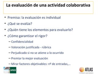 La evaluación de una actividad colaborativa
• Premisa: la evaluación es individual
• ¿Qué se evalúa?
• ¿Quién tiene los elementos para evaluarlo?
• ¿Cómo garantizar el rigor?
– Confidencialidad
– Valoración justificada - rúbrica
– Perjudicado si no se atiene a lo ocurrido
– Premiar la mejor evaluación
– Mirar factores objetivables: nº de entradas,…
 