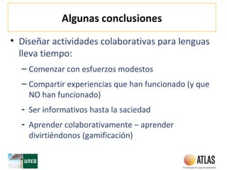 Algunas conclusiones
• Diseñar actividades colaborativas para lenguas
lleva tiempo:
– Comenzar con esfuerzos modestos
– Compartir experiencias que han funcionado (y que
NO han funcionado)
- Ser informativos hasta la saciedad
- Aprender colaborativamente – aprender
divirtiéndonos (gamificación)
 