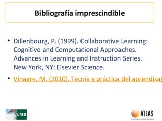 Bibliografía imprescindible
• Dillenbourg, P. (1999). Collaborative Learning:
Cognitive and Computational Approaches.
Advances in Learning and Instruction Series.
New York, NY: Elsevier Science.
• Vinagre, M. (2010). Teoría y práctica del aprendizaj
 