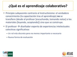 ¿Qué es el aprendizaje colaborativo?
• Principio subyacente contrario al Instructivismo: el verdadero
conocimiento (la capacitación tras el aprendizaje) no se
transfiere (desde el profesor [escuchando, tomando notas] o los
materiales [leyendo, aceptando]) sino que se construye.
• El profesor  diseñador experto de experiencias intelectuales
colectivas significativas
– Un rol más discreto pero no menos importante o necesario
– Nueva forma de evaluación
 