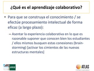 ¿Qué es el aprendizaje colaborativo?
• Para que se construya el conocimiento / se
efectúe procesamiento intelectual de forma
eficaz (a largo plazo):
– Asentar la experiencia colaborativa en lo que es
razonable suponer que conocen bien los estudiantes
/ ellos mismos busquen estas conexiones (brain-
storming) [activar los cimientos de las nuevas
estructuras mentales]
 
