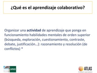 ¿Qué es el aprendizaje colaborativo?
Organizar una actividad de aprendizaje que ponga en
funcionamiento habilidades mentales de orden superior
(búsqueda, exploración, cuestionamiento, contraste,
debate, justificación…): razonamiento y resolución (de
conflictos) *
 