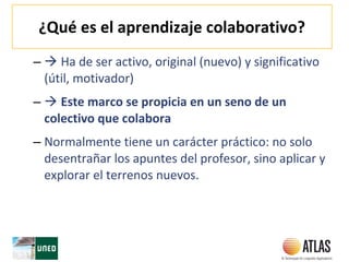¿Qué es el aprendizaje colaborativo?
–  Ha de ser activo, original (nuevo) y significativo
(útil, motivador)
–  Este marco se propicia en un seno de un
colectivo que colabora
– Normalmente tiene un carácter práctico: no solo
desentrañar los apuntes del profesor, sino aplicar y
explorar el terrenos nuevos.
 
