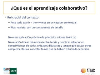 ¿Qué es el aprendizaje colaborativo?
• Rol crucial del contexto:
– Ante todo existir – ¡no vivimos en un vacuum contextual!
– Rico, realista, con un componente de desafío
No mera aplicación práctica de principios o ideas teóricos)
No relación linear (biunívoca) entre teoría y práctica: seleccionen
conocimientos de varias unidades didácticas y tengan que buscar otros
complementarios, conectar temas que se habían estudiado separado
 
