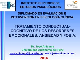 TRATAMIENTO CONDUCTUAL-
COGNITIVO DE LOS DESÓRDENES
EMOCIONALES: ANSIEDAD Y FOBIA.
2014
DIPLOMADO EN EVALUACIÓN E
INTERVENCIÓN EN PSICOLOGÍA CLÍNICA
Dr. José Anicama
Universidad Autónoma del Perú
jose.anicama@ua.edu.pe / www.joseanicama.com
INSTITUTO SUPERIOR DE
ESTUDIOS PSICOLÓGICOS
 