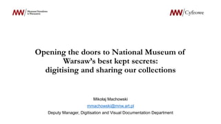 Opening the doors to National Museum of
Warsaw’s best kept secrets:
digitising and sharing our collections
Mikołaj Machowski
mmachowski@mnw.art.pl
Deputy Manager, Digitisation and Visual Documentation Department
 
