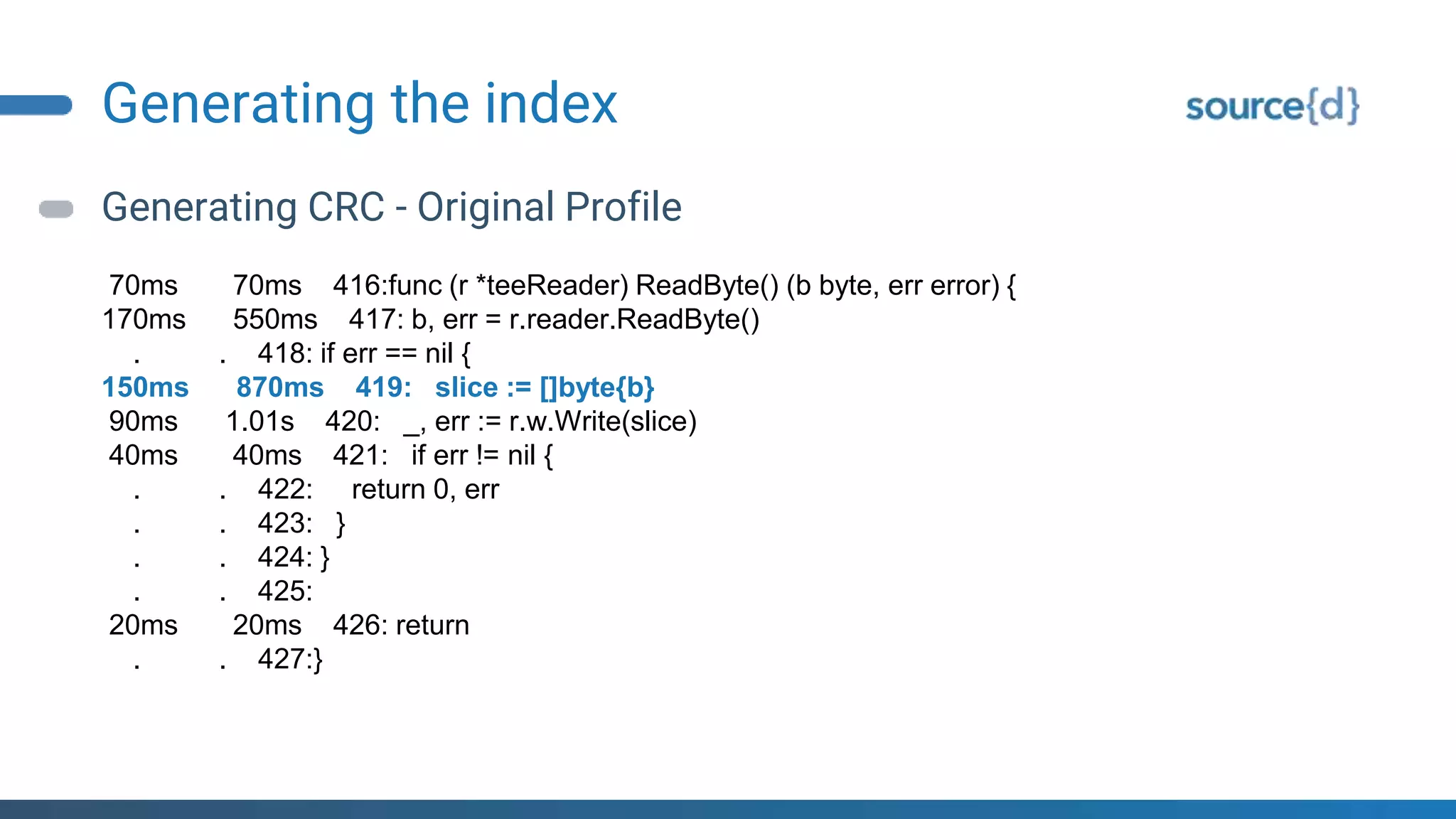 Generating the index
Generating CRC - Original Profile
70ms 70ms 416:func (r *teeReader) ReadByte() (b byte, err error) {
170ms 550ms 417: b, err = r.reader.ReadByte()
. . 418: if err == nil {
150ms 870ms 419: slice := []byte{b}
90ms 1.01s 420: _, err := r.w.Write(slice)
40ms 40ms 421: if err != nil {
. . 422: return 0, err
. . 423: }
. . 424: }
. . 425:
20ms 20ms 426: return
. . 427:}
 