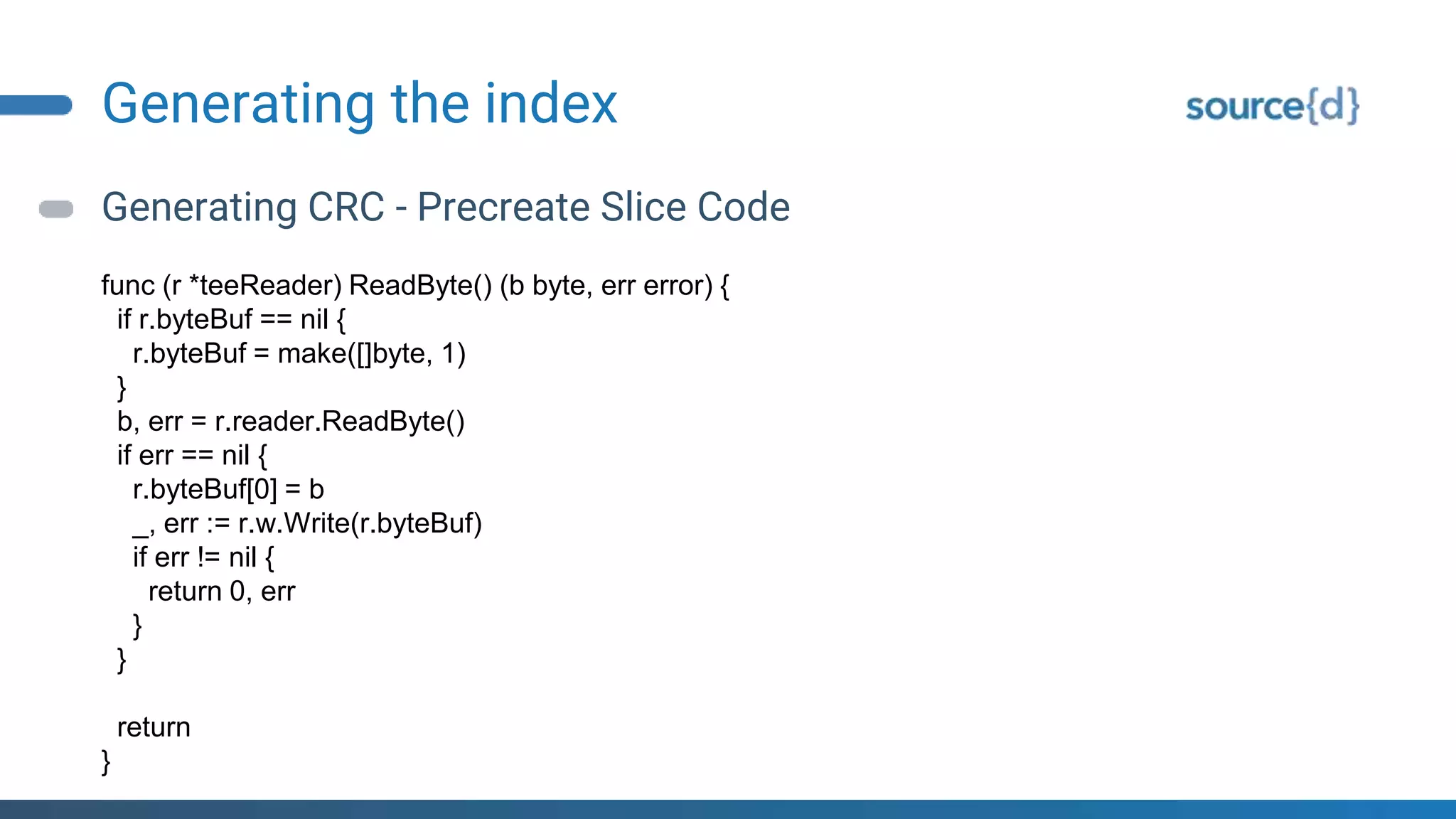 Generating the index
Generating CRC - Precreate Slice Code
func (r *teeReader) ReadByte() (b byte, err error) {
if r.byteBuf == nil {
r.byteBuf = make([]byte, 1)
}
b, err = r.reader.ReadByte()
if err == nil {
r.byteBuf[0] = b
_, err := r.w.Write(r.byteBuf)
if err != nil {
return 0, err
}
}
return
}
 