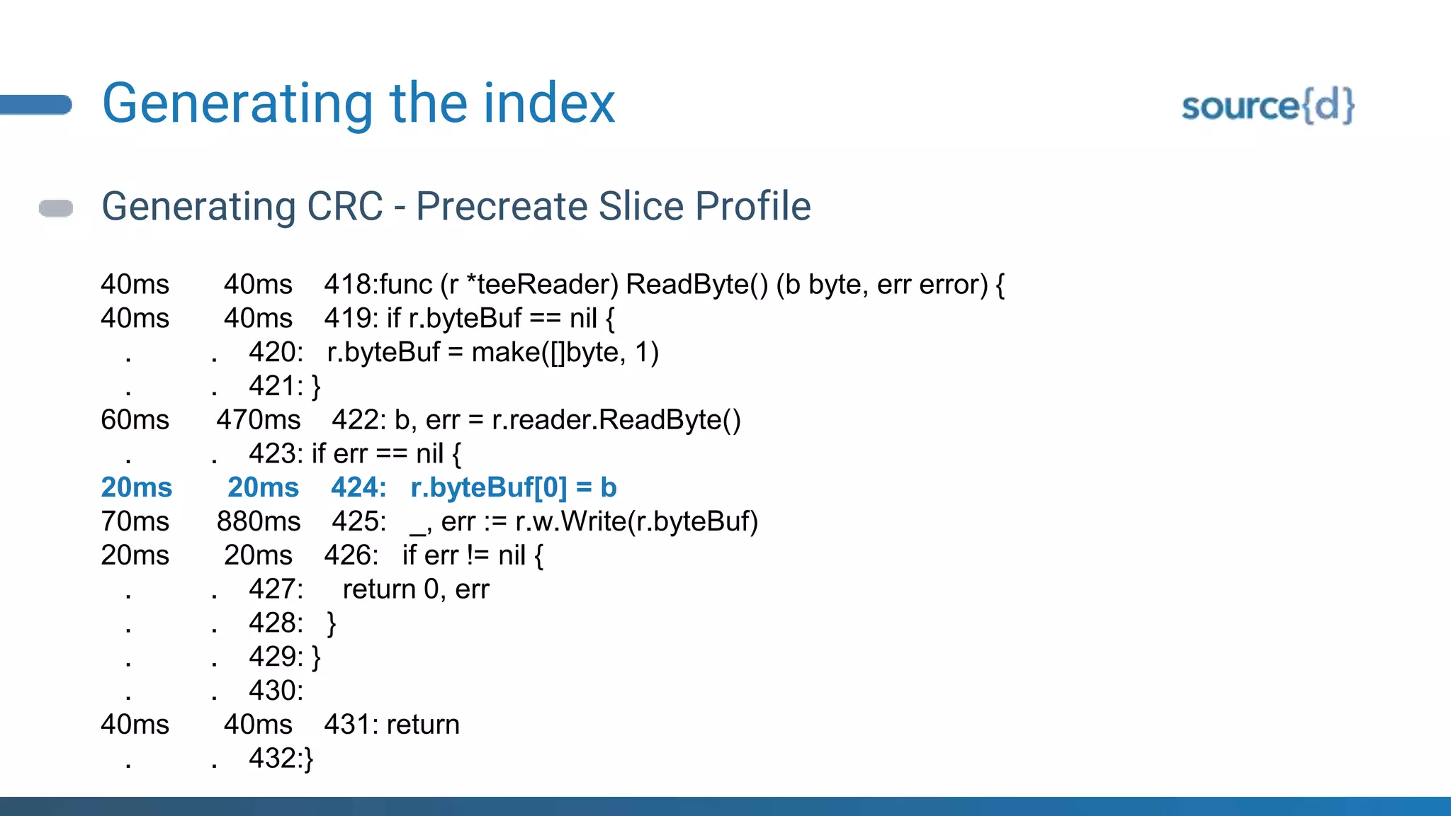 Generating the index
Generating CRC - Precreate Slice Profile
40ms 40ms 418:func (r *teeReader) ReadByte() (b byte, err error) {
40ms 40ms 419: if r.byteBuf == nil {
. . 420: r.byteBuf = make([]byte, 1)
. . 421: }
60ms 470ms 422: b, err = r.reader.ReadByte()
. . 423: if err == nil {
20ms 20ms 424: r.byteBuf[0] = b
70ms 880ms 425: _, err := r.w.Write(r.byteBuf)
20ms 20ms 426: if err != nil {
. . 427: return 0, err
. . 428: }
. . 429: }
. . 430:
40ms 40ms 431: return
. . 432:}
 