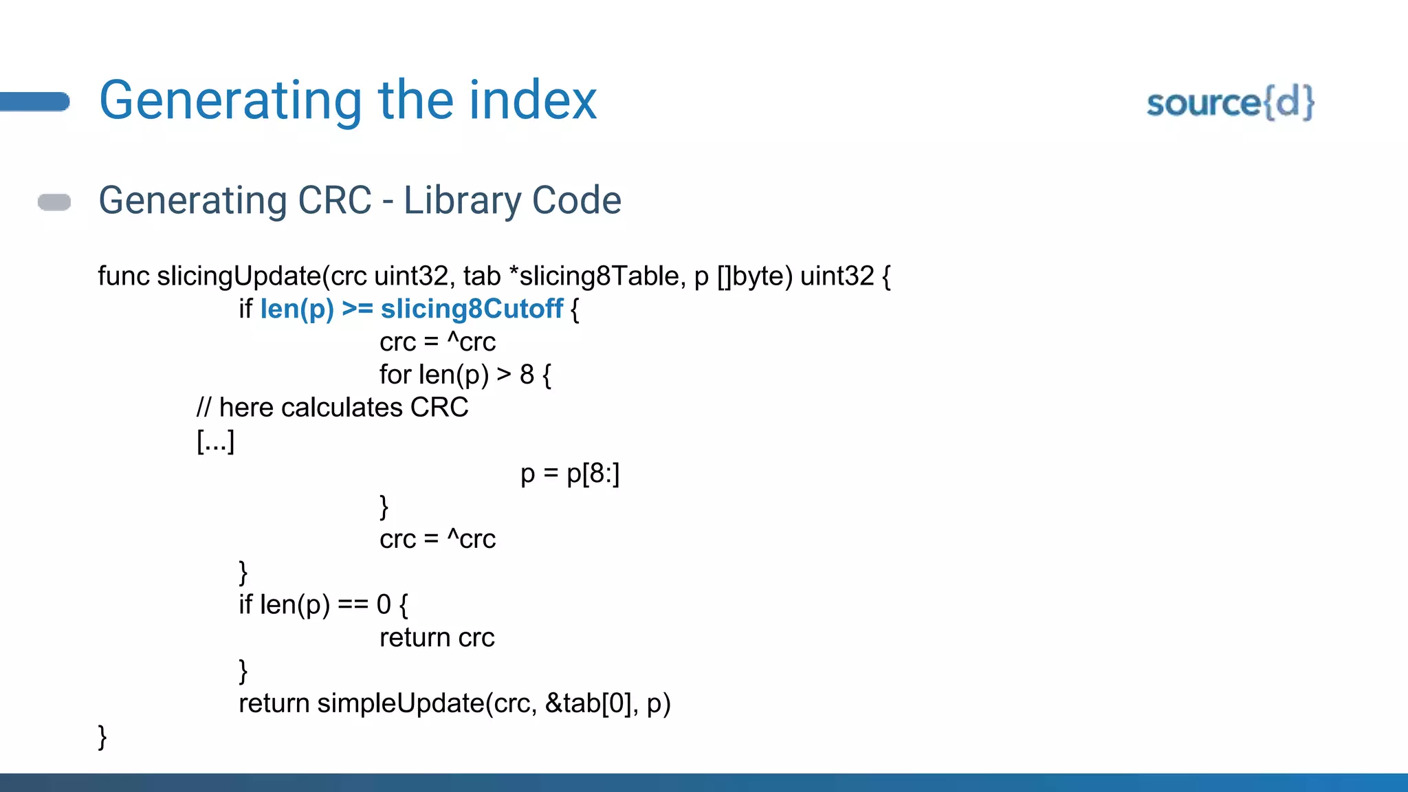 Generating the index
Generating CRC - Library Code
func slicingUpdate(crc uint32, tab *slicing8Table, p []byte) uint32 {
if len(p) >= slicing8Cutoff {
crc = ^crc
for len(p) > 8 {
// here calculates CRC
[...]
p = p[8:]
}
crc = ^crc
}
if len(p) == 0 {
return crc
}
return simpleUpdate(crc, &tab[0], p)
}
 