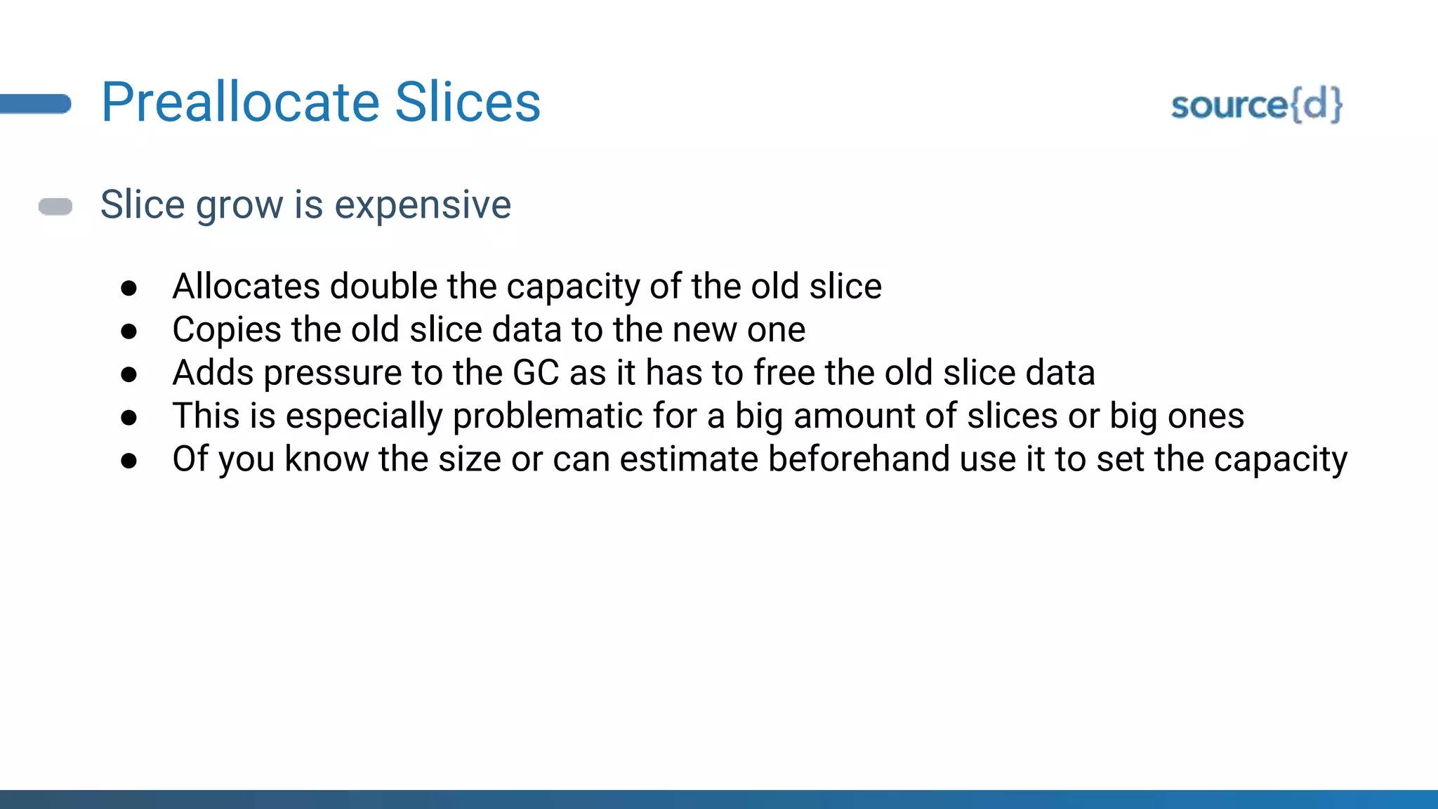 Preallocate Slices
Slice grow is expensive
● Allocates double the capacity of the old slice
● Copies the old slice data to the new one
● Adds pressure to the GC as it has to free the old slice data
● This is especially problematic for a big amount of slices or big ones
● Of you know the size or can estimate beforehand use it to set the capacity
 