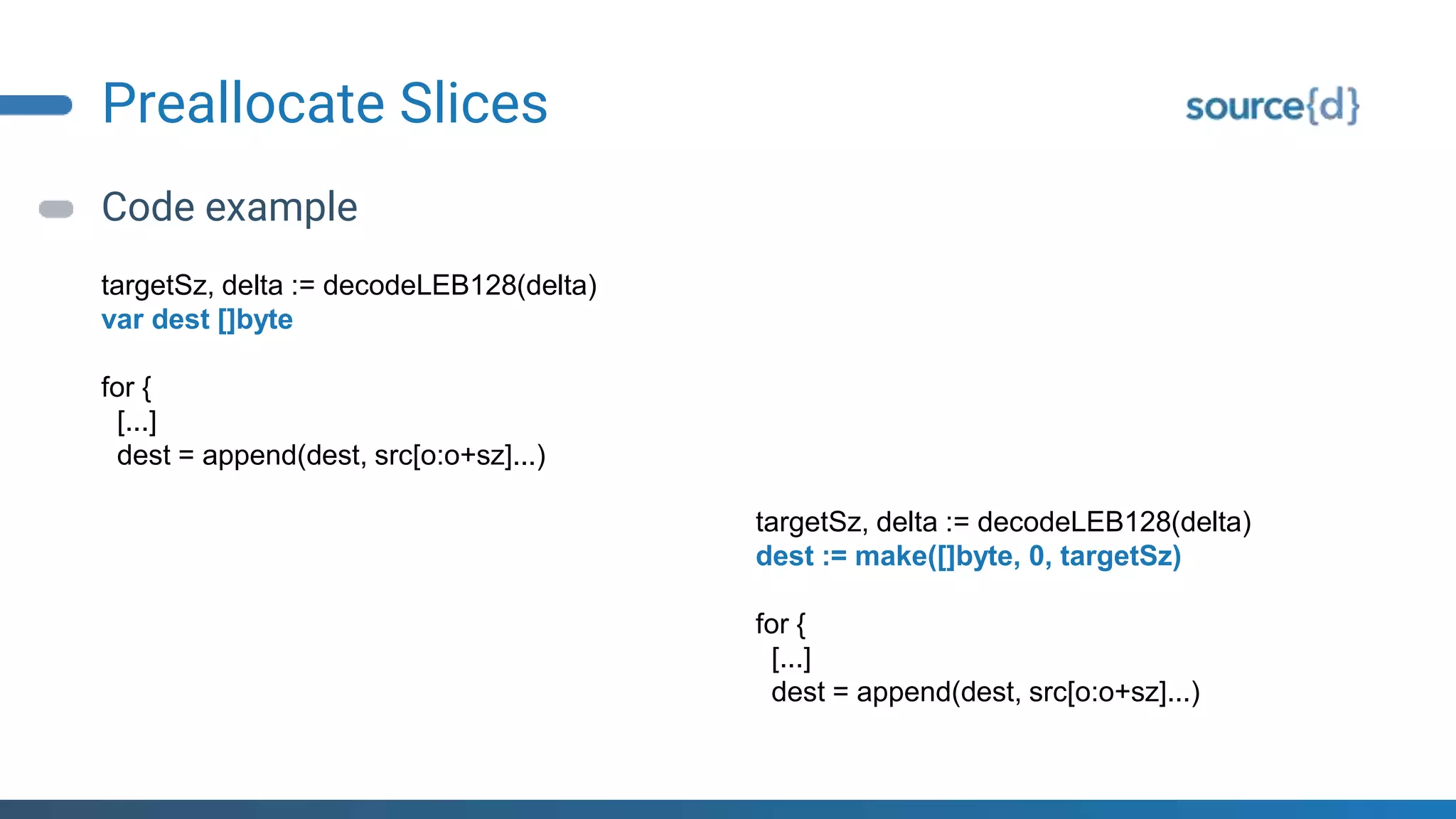 Preallocate Slices
Code example
targetSz, delta := decodeLEB128(delta)
var dest []byte
for {
[...]
dest = append(dest, src[o:o+sz]...)
targetSz, delta := decodeLEB128(delta)
dest := make([]byte, 0, targetSz)
for {
[...]
dest = append(dest, src[o:o+sz]...)
 