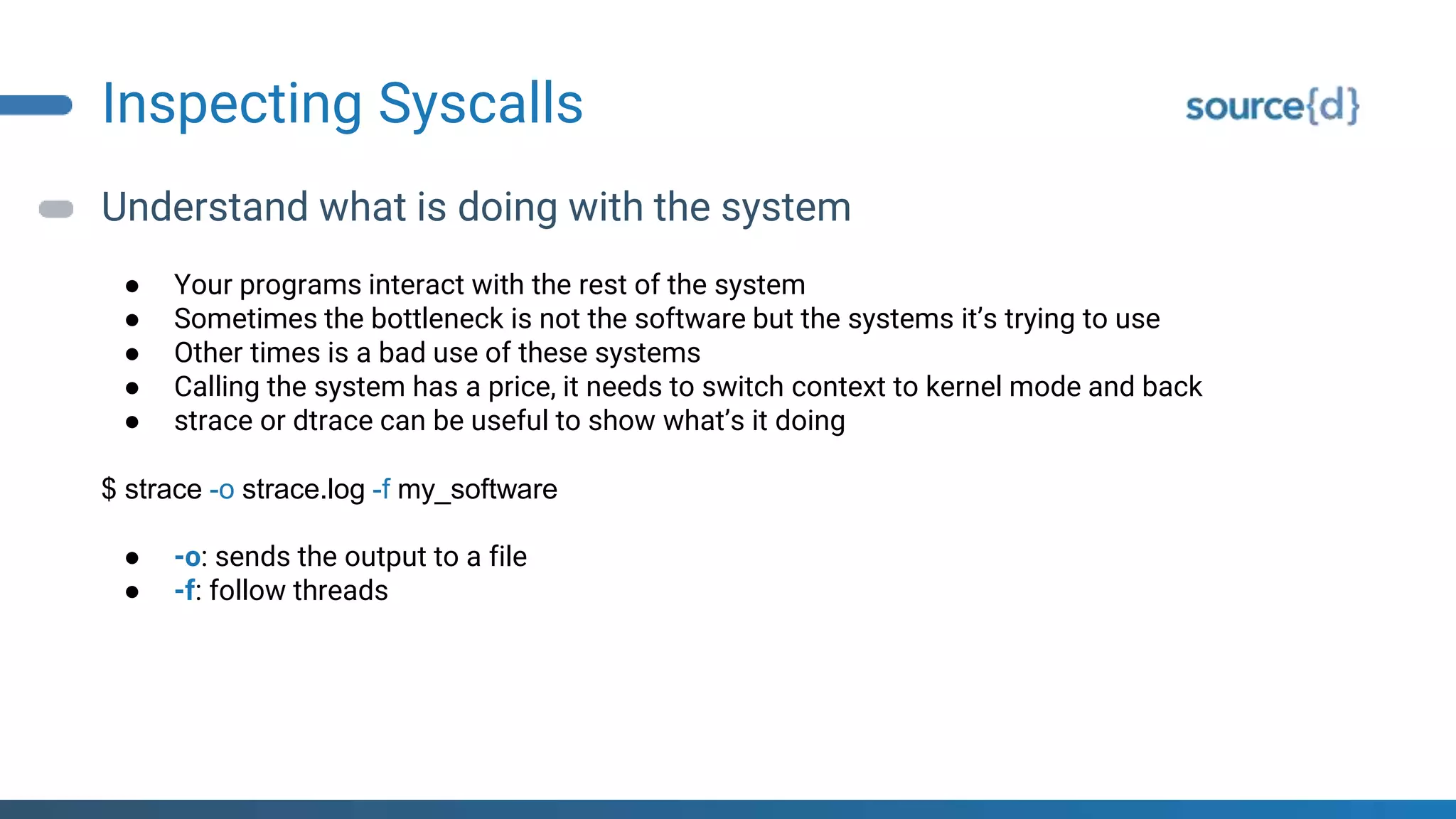 Inspecting Syscalls
Understand what is doing with the system
● Your programs interact with the rest of the system
● Sometimes the bottleneck is not the software but the systems it’s trying to use
● Other times is a bad use of these systems
● Calling the system has a price, it needs to switch context to kernel mode and back
● strace or dtrace can be useful to show what’s it doing
$ strace -o strace.log -f my_software
● -o: sends the output to a file
● -f: follow threads
 