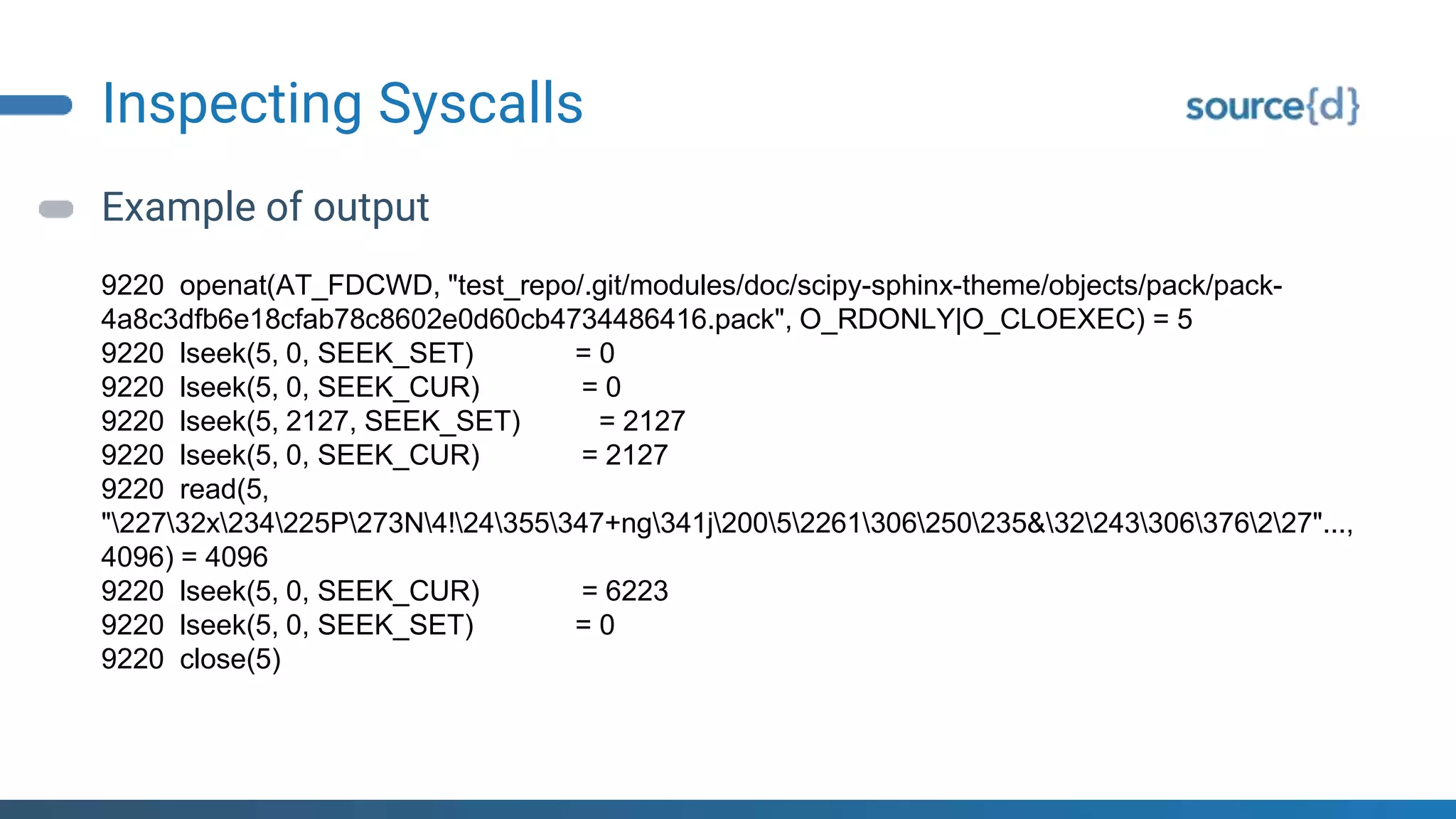 Inspecting Syscalls
Example of output
9220 openat(AT_FDCWD, "test_repo/.git/modules/doc/scipy-sphinx-theme/objects/pack/pack-
4a8c3dfb6e18cfab78c8602e0d60cb4734486416.pack", O_RDONLY|O_CLOEXEC) = 5
9220 lseek(5, 0, SEEK_SET) = 0
9220 lseek(5, 0, SEEK_CUR) = 0
9220 lseek(5, 2127, SEEK_SET) = 2127
9220 lseek(5, 0, SEEK_CUR) = 2127
9220 read(5,
"22732x234225P273N4!24355347+ng341j20052261306250235&32243306376227"...,
4096) = 4096
9220 lseek(5, 0, SEEK_CUR) = 6223
9220 lseek(5, 0, SEEK_SET) = 0
9220 close(5)
 