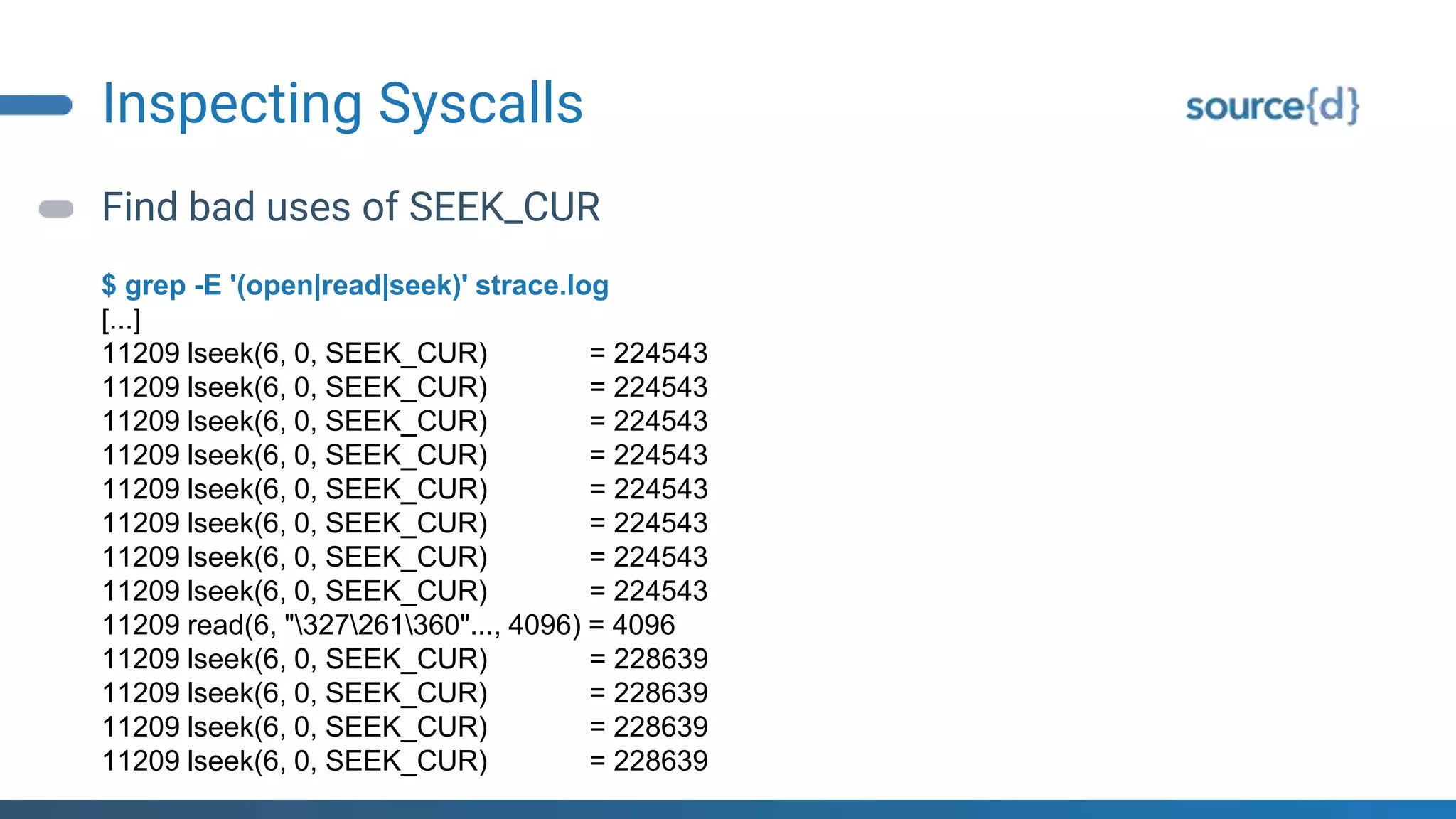 Inspecting Syscalls
Find bad uses of SEEK_CUR
$ grep -E '(open|read|seek)' strace.log
[...]
11209 lseek(6, 0, SEEK_CUR) = 224543
11209 lseek(6, 0, SEEK_CUR) = 224543
11209 lseek(6, 0, SEEK_CUR) = 224543
11209 lseek(6, 0, SEEK_CUR) = 224543
11209 lseek(6, 0, SEEK_CUR) = 224543
11209 lseek(6, 0, SEEK_CUR) = 224543
11209 lseek(6, 0, SEEK_CUR) = 224543
11209 lseek(6, 0, SEEK_CUR) = 224543
11209 read(6, "327261360"..., 4096) = 4096
11209 lseek(6, 0, SEEK_CUR) = 228639
11209 lseek(6, 0, SEEK_CUR) = 228639
11209 lseek(6, 0, SEEK_CUR) = 228639
11209 lseek(6, 0, SEEK_CUR) = 228639
 
