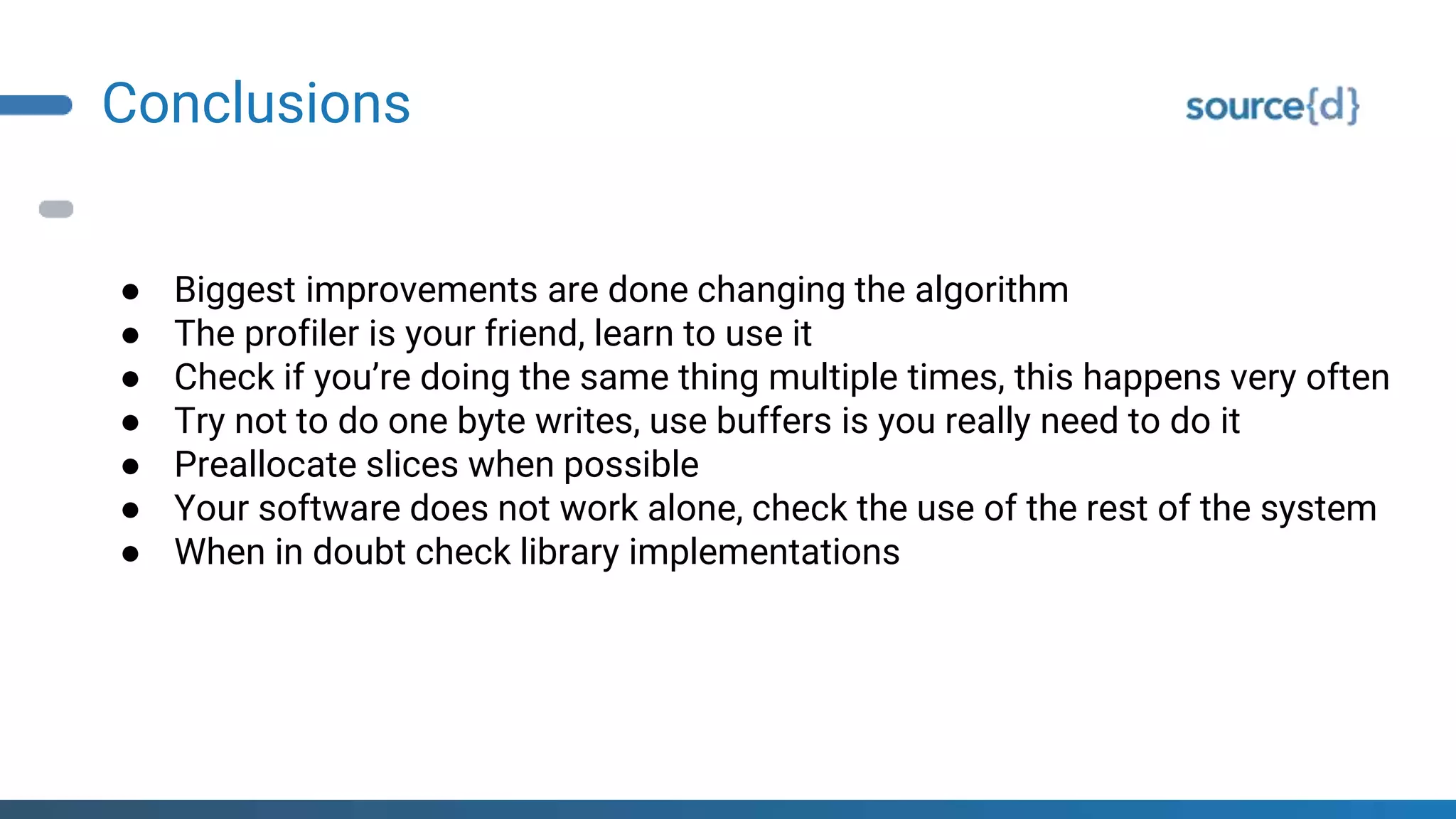 Conclusions
● Biggest improvements are done changing the algorithm
● The profiler is your friend, learn to use it
● Check if you’re doing the same thing multiple times, this happens very often
● Try not to do one byte writes, use buffers is you really need to do it
● Preallocate slices when possible
● Your software does not work alone, check the use of the rest of the system
● When in doubt check library implementations
 