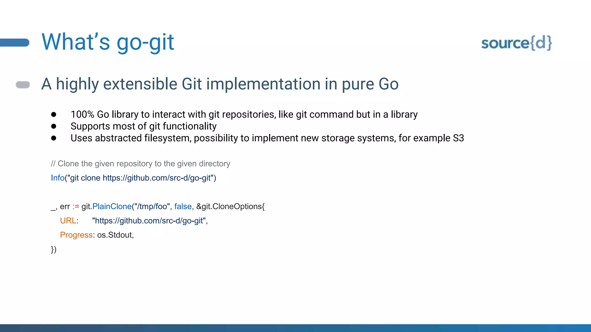 What’s go-git
A highly extensible Git implementation in pure Go
● 100% Go library to interact with git repositories, like git command but in a library
● Supports most of git functionality
● Uses abstracted filesystem, possibility to implement new storage systems, for example S3
// Clone the given repository to the given directory
Info("git clone https://github.com/src-d/go-git")
_, err := git.PlainClone("/tmp/foo", false, &git.CloneOptions{
URL: "https://github.com/src-d/go-git",
Progress: os.Stdout,
})
 