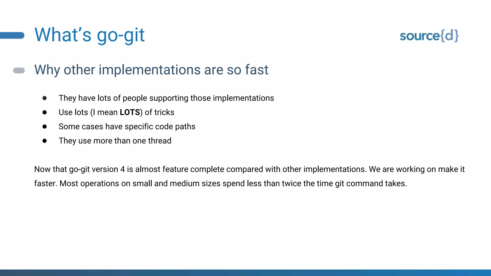 What’s go-git
Why other implementations are so fast
● They have lots of people supporting those implementations
● Use lots (I mean LOTS) of tricks
● Some cases have specific code paths
● They use more than one thread
Now that go-git version 4 is almost feature complete compared with other implementations. We are working on make it
faster. Most operations on small and medium sizes spend less than twice the time git command takes.
 