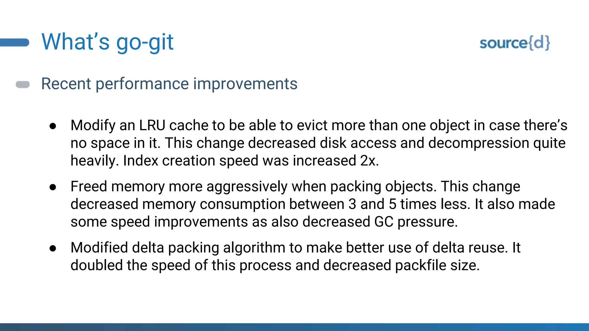 What’s go-git
Recent performance improvements
● Modify an LRU cache to be able to evict more than one object in case there’s
no space in it. This change decreased disk access and decompression quite
heavily. Index creation speed was increased 2x.
● Freed memory more aggressively when packing objects. This change
decreased memory consumption between 3 and 5 times less. It also made
some speed improvements as also decreased GC pressure.
● Modified delta packing algorithm to make better use of delta reuse. It
doubled the speed of this process and decreased packfile size.
 
