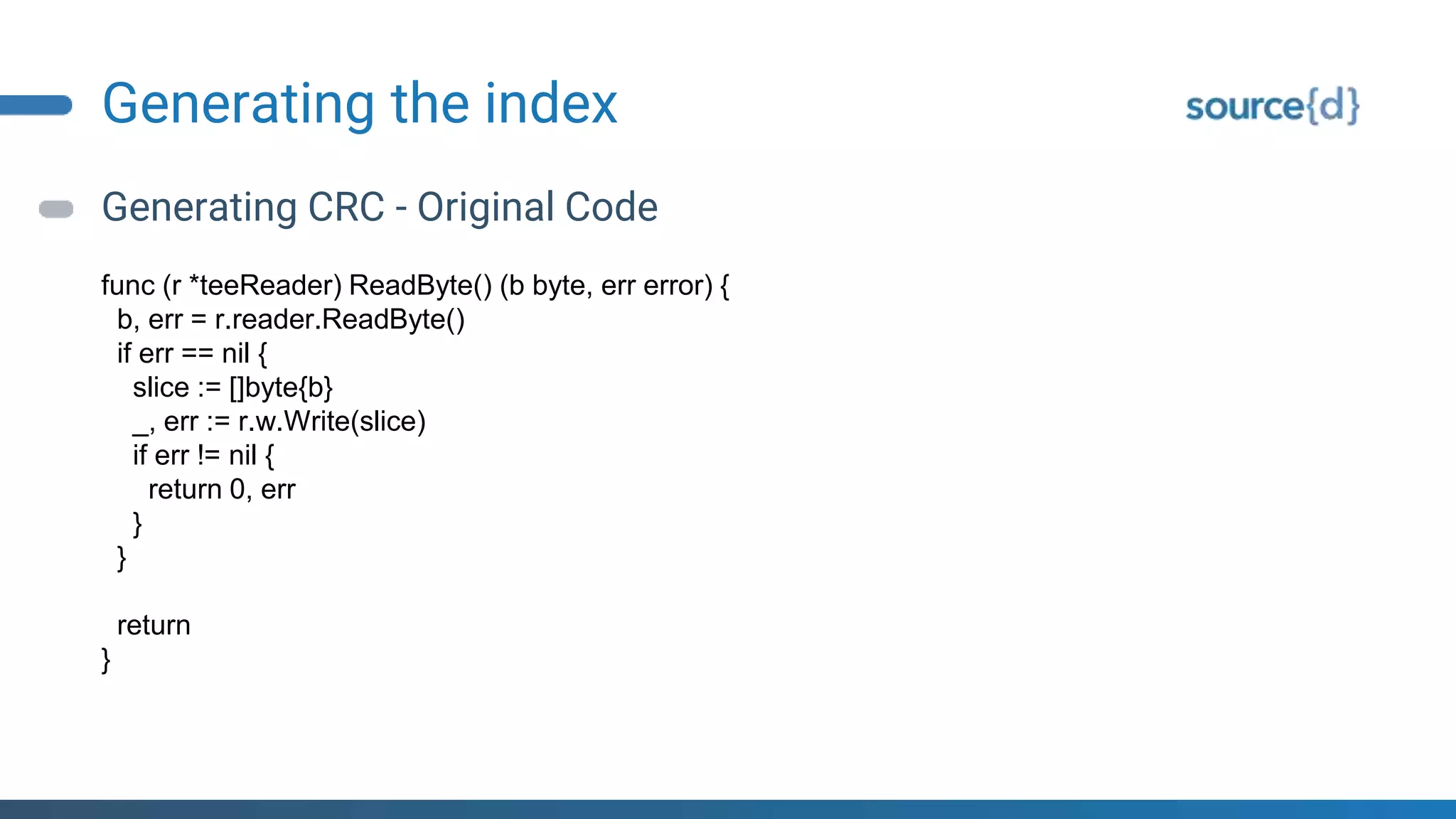 Generating the index
Generating CRC - Original Code
func (r *teeReader) ReadByte() (b byte, err error) {
b, err = r.reader.ReadByte()
if err == nil {
slice := []byte{b}
_, err := r.w.Write(slice)
if err != nil {
return 0, err
}
}
return
}
 