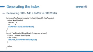 Generating the index
Generating CRC - Add a Buffer to CRC Writer
func newTeeReader(r reader, h hash.Hash32) *teeReader {
return &teeReader{
reader: r,
w: h,
bufWriter: bufio.NewWriter(h),
}
}
func (r *teeReader) ReadByte() (b byte, err error) {
b, err = r.reader.ReadByte()
if err == nil {
return b, r.bufWriter.WriteByte(b)
}
return
}
 
