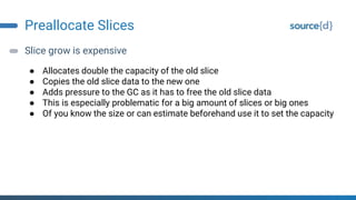 Preallocate Slices
Slice grow is expensive
● Allocates double the capacity of the old slice
● Copies the old slice data to the new one
● Adds pressure to the GC as it has to free the old slice data
● This is especially problematic for a big amount of slices or big ones
● Of you know the size or can estimate beforehand use it to set the capacity
 