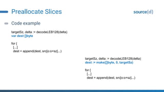 Preallocate Slices
Code example
targetSz, delta := decodeLEB128(delta)
var dest []byte
for {
[...]
dest = append(dest, src[o:o+sz]...)
targetSz, delta := decodeLEB128(delta)
dest := make([]byte, 0, targetSz)
for {
[...]
dest = append(dest, src[o:o+sz]...)
 