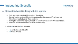 Inspecting Syscalls
Understand what is doing with the system
● Your programs interact with the rest of the system
● Sometimes the bottleneck is not the software but the systems it’s trying to use
● Other times is a bad use of these systems
● Calling the system has a price, it needs to switch context to kernel mode and back
● strace or dtrace can be useful to show what’s it doing
$ strace -o strace.log -f my_software
● -o: sends the output to a file
● -f: follow threads
 