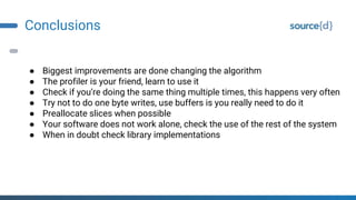 Conclusions
● Biggest improvements are done changing the algorithm
● The profiler is your friend, learn to use it
● Check if you’re doing the same thing multiple times, this happens very often
● Try not to do one byte writes, use buffers is you really need to do it
● Preallocate slices when possible
● Your software does not work alone, check the use of the rest of the system
● When in doubt check library implementations
 