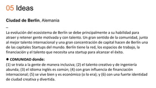 05 Ideas
Ciudad de Berlín, Alemania
–
La evolución del ecosistema de Berlín se debe principalmente a su habilidad para
atraer y retener gente motivada y con talento. Un gran sentido de la comunidad, junto
al mejor talento internacional y una gran concentración de capital hacen de Berlín una
de las capitales Startups del mundo. Berlín tiene la red, los espacios de trabajo, la
financiación y el talento que necesita una startup para alcanzar el éxito.
 COMUNIDAD donde:
(1) se trata a la gente de manera inclusiva; (2) el talento creativo y de ingeniería
abunda; (3) el idioma inglés es común; (4) con gran influencia de financiación
internacional; (5) se vive bien y es económico (o lo era); y (6) con una fuerte identidad
de ciudad creativa y divertida.
 