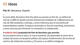 05 Ideas
Pier 01, Barcelona, España
–
En junio 2016, Barcelona Tech City abrió sus puertas en Pier 01, un edificio de
más de 11.000 m2 donde conviven diariamente alrededor de 1.000 personas de
más de 100 compañías y startups, y como referencia para el ecosistema de
emprendedores catalán. El espacio contempla un área de coworking, showrooms,
y áreas comunes para fomentar la innovación y la colaboración.
 ESPACIO FISICO propiedad del Port de Barcelona que permite:
(1) encuentros entre la vieja y la nueva economía; (2) proximidad al centro de la
ciudad; (3) acceso al transporte público; (4) espacio multifuncional; (5) servicio de
cantina; (6) celebración eventos y; (7) acceso a un edificio inteligente.
 